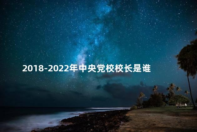 2018-2022年中央党校校长是谁 2018-2022年中央党校校长是谁