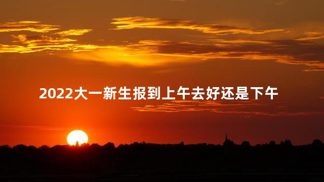 2022大一新生报到上午去好还是下午去好 2022大一新生报到上午去好还是下午去好