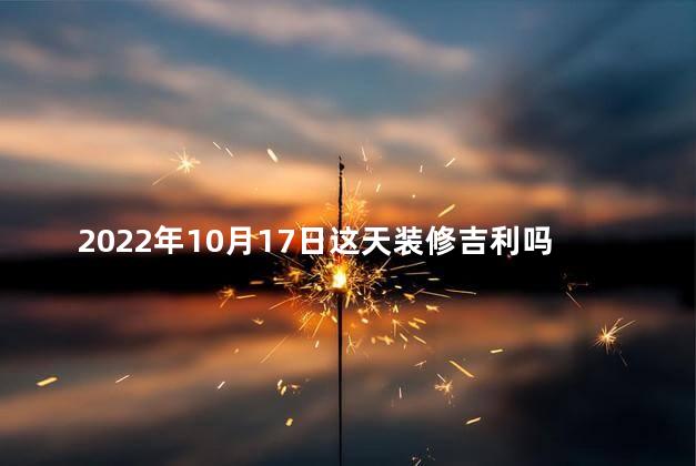 2022年10月17日这天装修吉利吗 2022年10月17日这天装修吉利吗