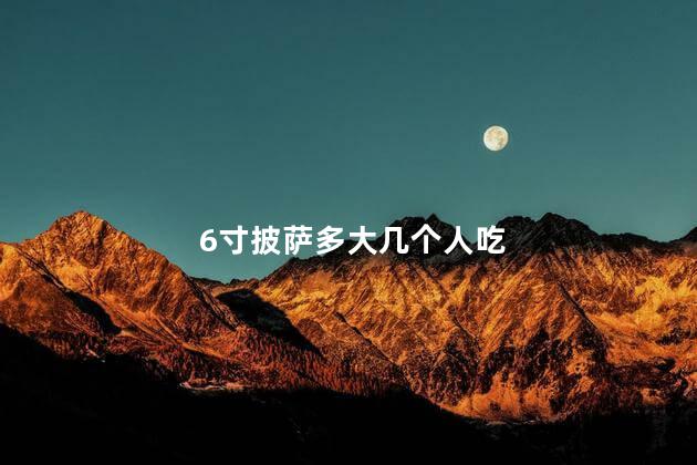 6寸披萨多大几个人吃 6寸披萨多大几个人吃