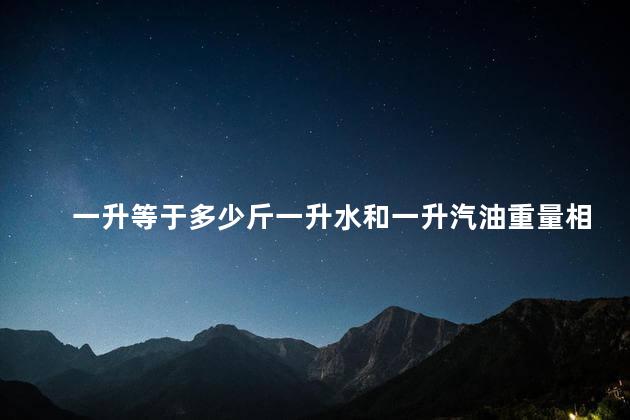 一升等于多少斤一升水和一升汽油重量相同吗