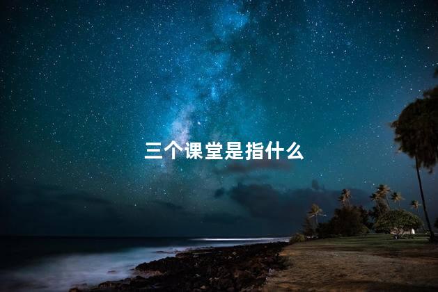 三个课堂是指什么 三个课堂是指什么