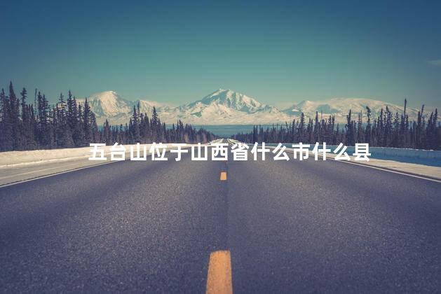 五台山位于山西省什么市什么县 五台山位于山西省什么市什么县