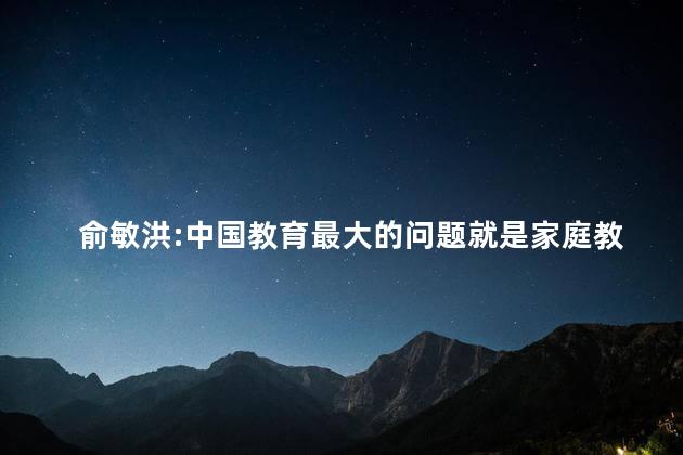 俞敏洪:中国教育最大的问题就是家庭教育的缺失 俞敏洪:中国教育最大的问题就是家庭教育的缺失