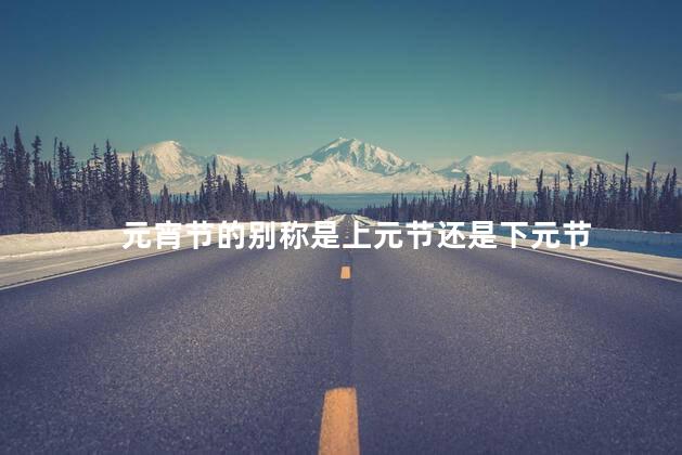 元宵节的别称是上元节还是下元节 元宵节的别称是上元节还是下元节