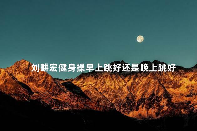 刘畊宏健身操早上跳好还是晚上跳好