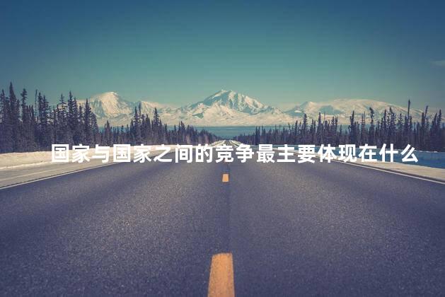 国家与国家之间的竞争最主要体现在什么层面