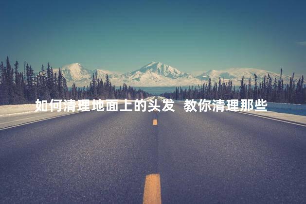 如何清理地面上的头发 教你清理那些难打扫的毛发 如何清理地面上的头发 教你清理那些难打扫的毛发