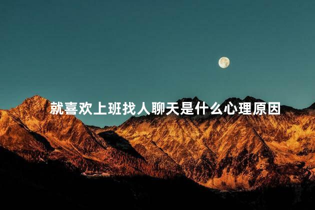 就喜欢上班找人聊天是什么心理原因 就喜欢上班找人聊天是什么心理原因