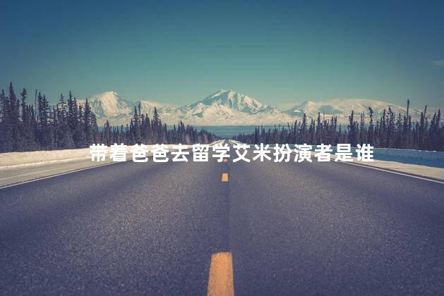 带着爸爸去留学艾米扮演者是谁 带着爸爸去留学艾米扮演者是谁