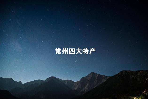 常州四大特产 常州四大特产