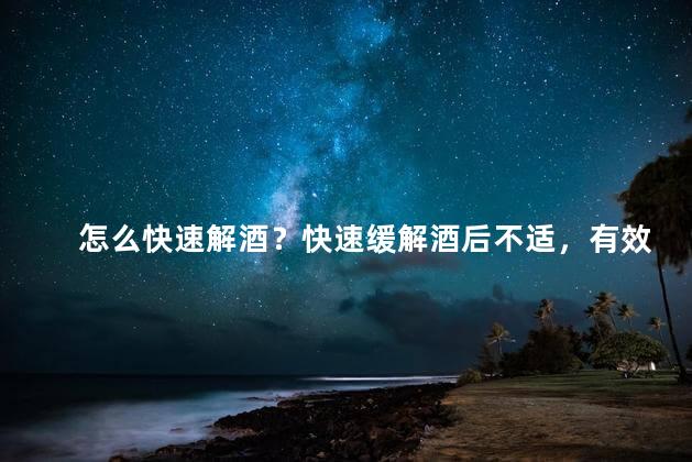 怎么快速解酒？快速缓解酒后不适，有效方法分享