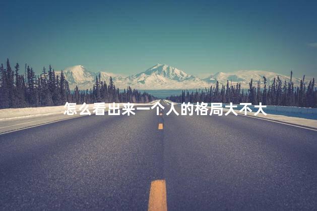 怎么看出来一个人的格局大不大 怎么看出来一个人的格局大不大