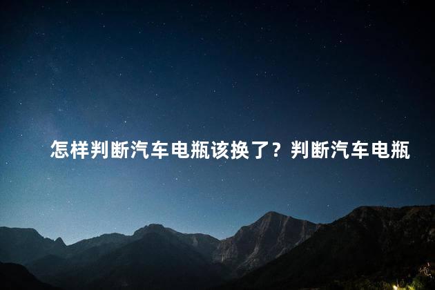 怎样判断汽车电瓶该换了？判断汽车电瓶是否需要更换？
