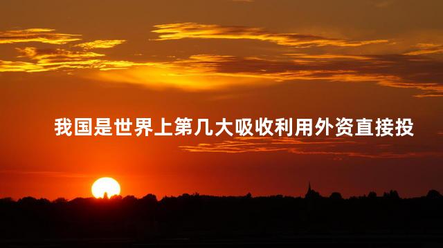我国是世界上第几大吸收利用外资直接投资的国家 我国是世界上第几大吸收利用外资直接投资的国家
