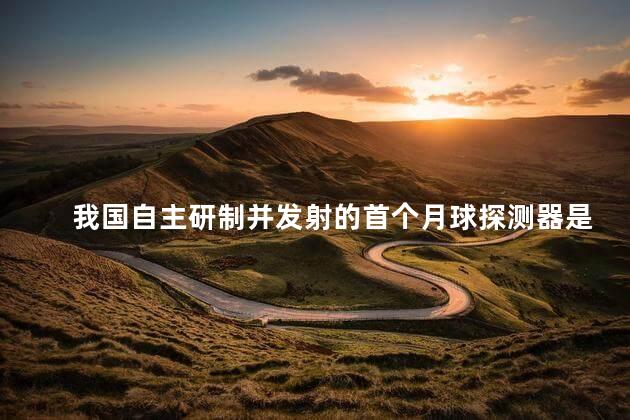 我国自主研制并发射的首个月球探测器是什么 我国自主研制并发射的首个月球探测器是什么