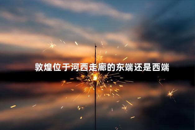 敦煌位于河西走廊的东端还是西端 敦煌位于河西走廊的东端还是西端