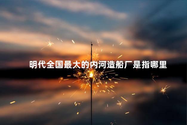明代全国最大的内河造船厂是指哪里