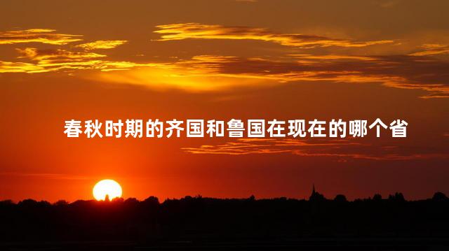 春秋时期的齐国和鲁国在现在的哪个省 春秋时期的齐国和鲁国在现在的哪个省