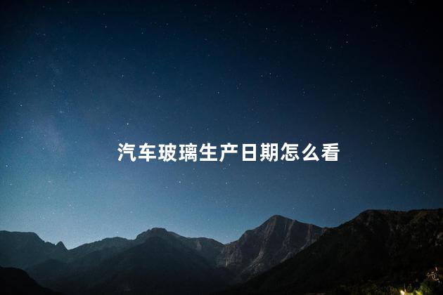 汽车玻璃生产日期怎么看 汽车玻璃生产日期怎么看