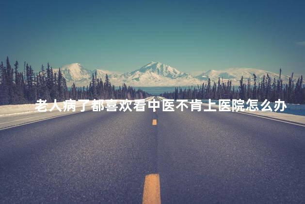 老人病了都喜欢看中医不肯上医院怎么办 老人病了都喜欢看中医不肯上医院怎么办