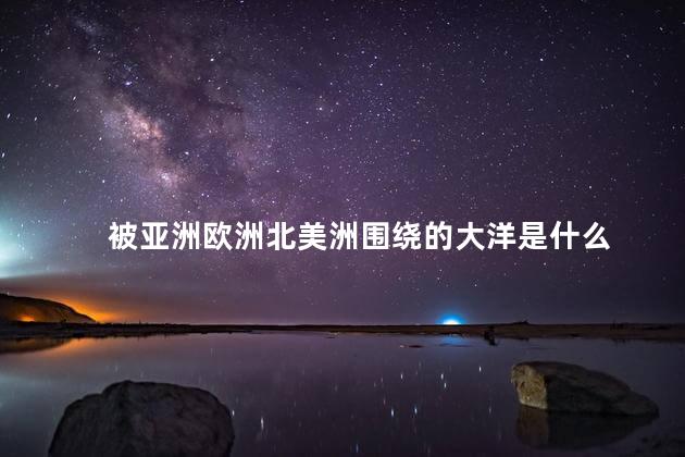 被亚洲欧洲北美洲围绕的大洋是什么 被亚洲欧洲北美洲围绕的大洋是什么