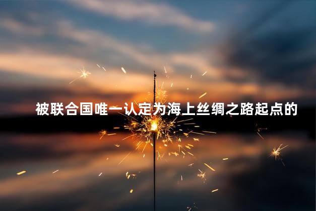 被联合国唯一认定为海上丝绸之路起点的城市是 被联合国唯一认定为海上丝绸之路起点的城市是
