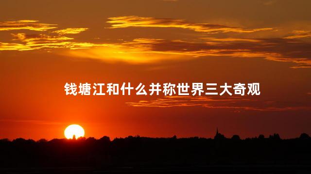 钱塘江和什么并称世界三大奇观 钱塘江和什么并称世界三大奇观