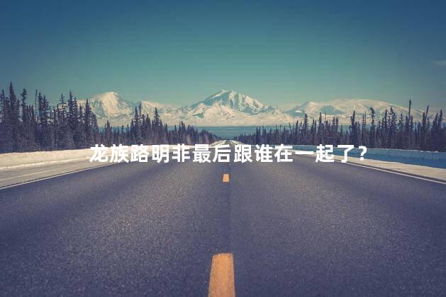 龙族路明非最后跟谁在一起了？